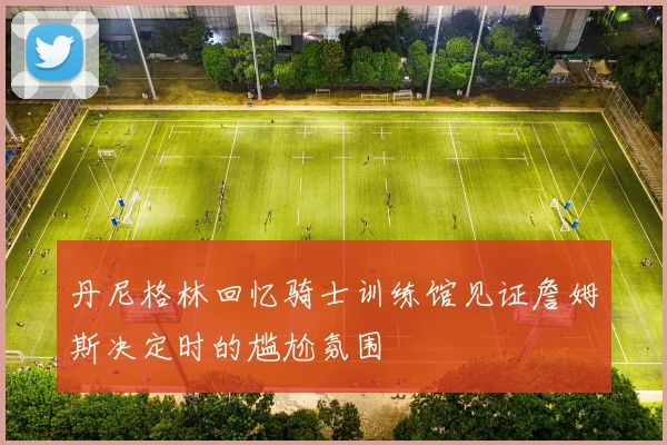 丹尼格林回忆骑士训练馆见证詹姆斯决定时的尴尬氛围