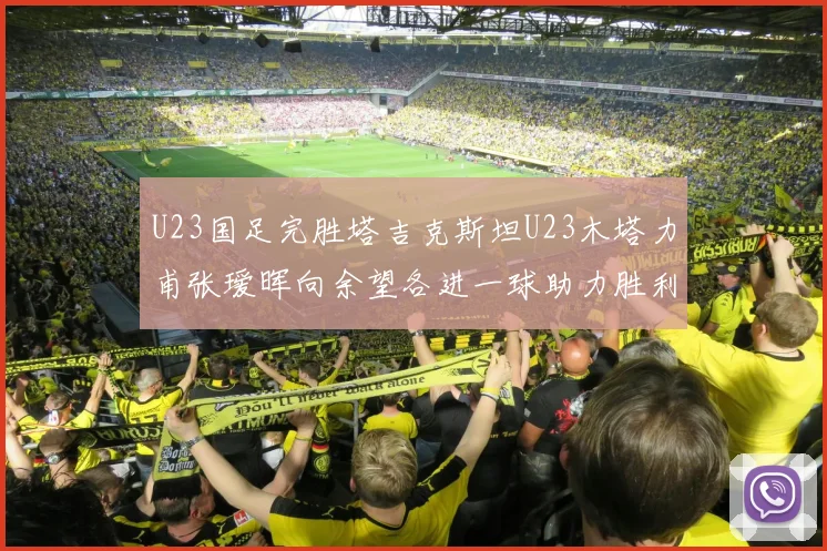 U23国足完胜塔吉克斯坦U23木塔力甫张瑷晖向余望各进一球助力胜利