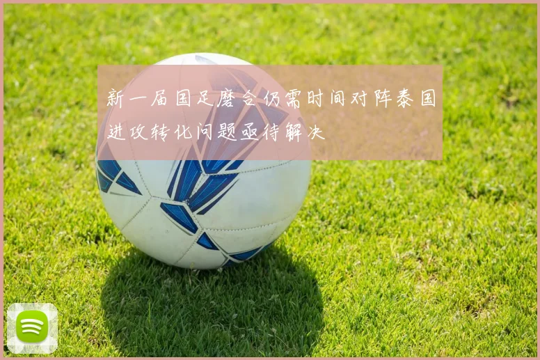 新一届国足磨合仍需时间对阵泰国进攻转化问题亟待解决