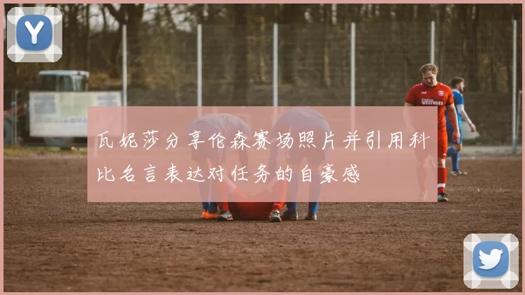 瓦妮莎分享伦森赛场照片并引用科比名言表达对任务的自豪感