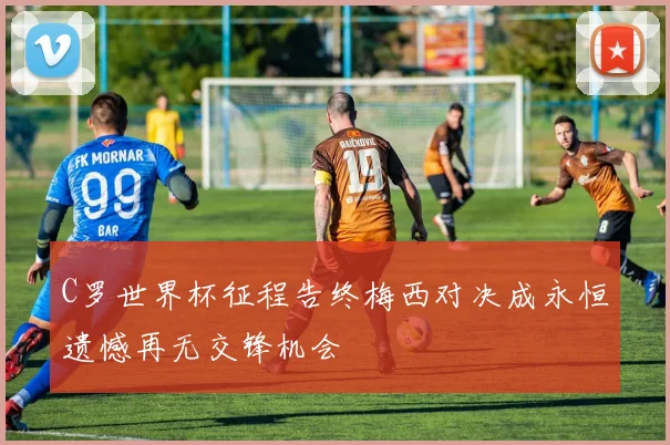 C罗世界杯征程告终梅西对决成永恒遗憾再无交锋机会