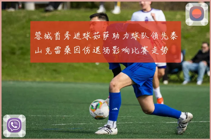 蓉城首秀进球茹萨助力球队领先泰山克雷桑因伤退场影响比赛走势