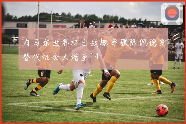 内马尔世界杯出战概率骤降佩德罗替代机会大增至14