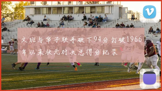 文班与华子联手砍下94分打破1966年以来状元对决总得分纪录