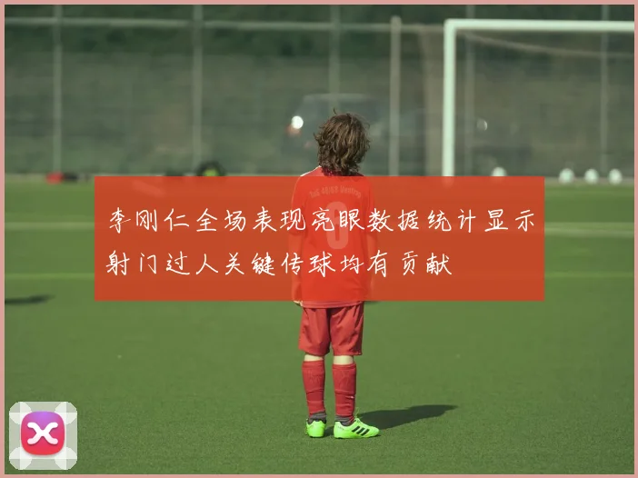 李刚仁全场表现亮眼数据统计显示射门过人关键传球均有贡献