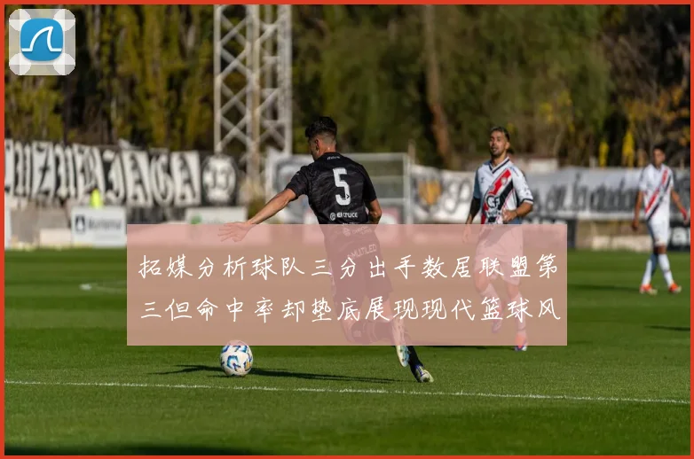 拓媒分析球队三分出手数居联盟第三但命中率却垫底展现现代篮球风格