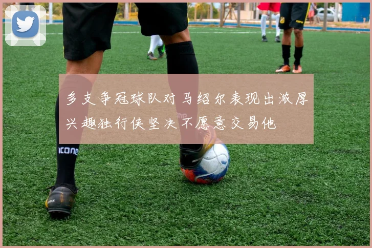 多支争冠球队对马绍尔表现出浓厚兴趣独行侠坚决不愿意交易他