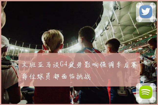 文班亚马谈G4疲劳影响强调季后赛每位球员都面临挑战