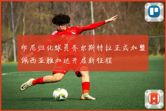 印尼归化球员齐尔斯特拉正式加盟佩西亚雅加达开启新征程
