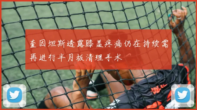 奎因坦斯透露膝盖疼痛仍在持续需再进行半月板清理手术