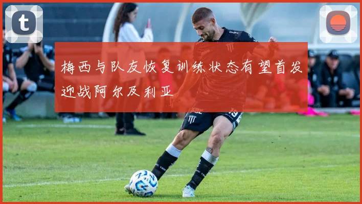 梅西与队友恢复训练状态有望首发迎战阿尔及利亚