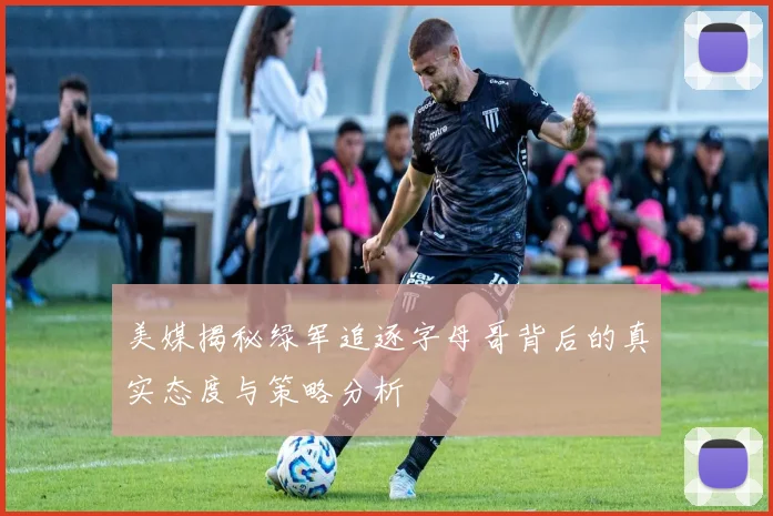 美媒揭秘绿军追逐字母哥背后的真实态度与策略分析