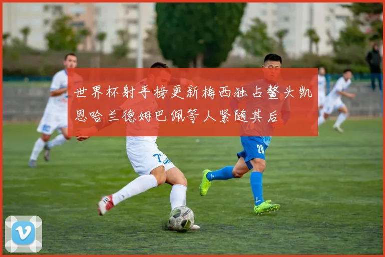 世界杯射手榜更新梅西独占鳌头凯恩哈兰德姆巴佩等人紧随其后