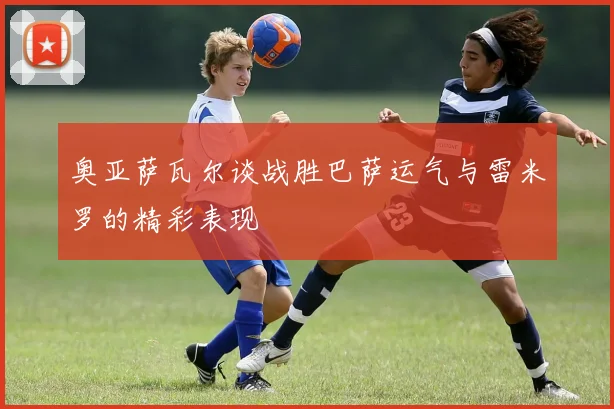 奥亚萨瓦尔谈战胜巴萨运气与雷米罗的精彩表现