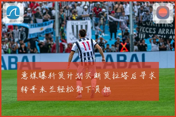 意媒曝科莫计划买断莫拉塔后寻求转手米兰轻松卸下负担