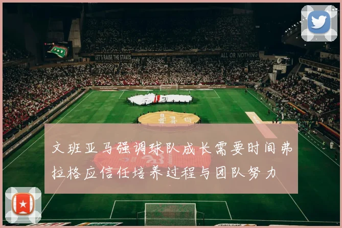 文班亚马强调球队成长需要时间弗拉格应信任培养过程与团队努力