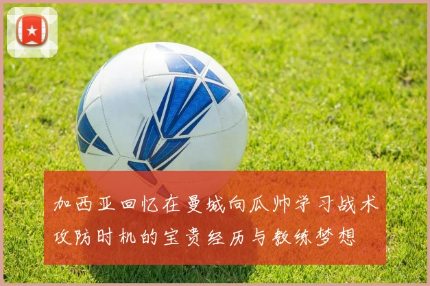 加西亚回忆在曼城向瓜帅学习战术攻防时机的宝贵经历与教练梦想
