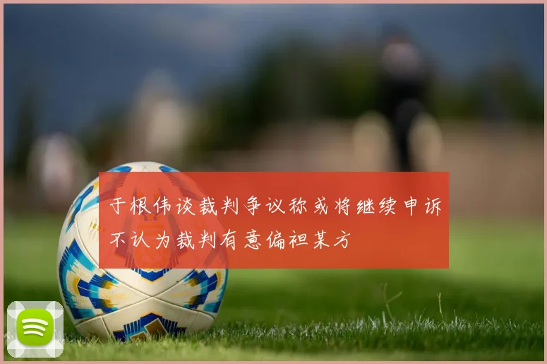 于根伟谈裁判争议称或将继续申诉不认为裁判有意偏袒某方