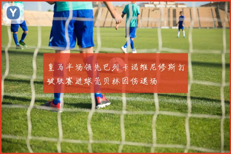 皇马半场领先巴列卡诺维尼修斯打破联赛进球荒贝林因伤退场