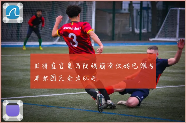 旧将直言皇马防线崩溃仅姆巴佩与库尔图瓦全力以赴
