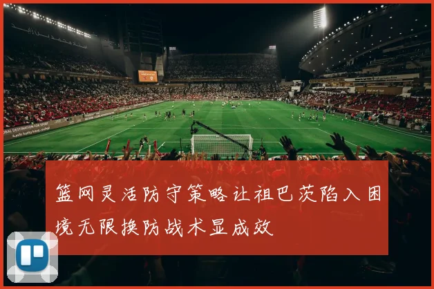 篮网灵活防守策略让祖巴茨陷入困境无限换防战术显成效