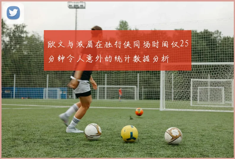 欧文与浓眉在独行侠同场时间仅25分钟令人意外的统计数据分析