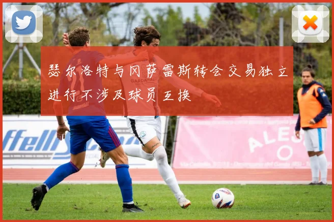 瑟尔洛特与冈萨雷斯转会交易独立进行不涉及球员互换
