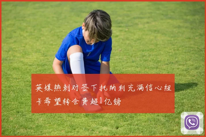英媒热刺对签下托纳利充满信心纽卡希望转会费超1亿镑