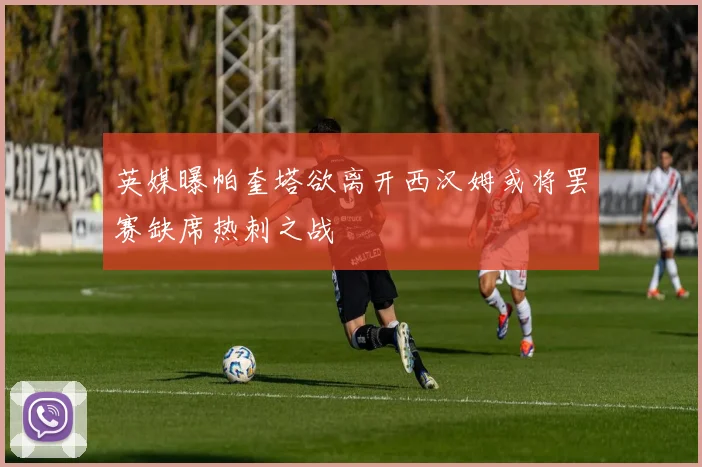 英媒曝帕奎塔欲离开西汉姆或将罢赛缺席热刺之战