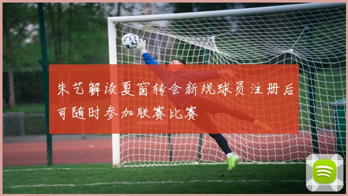 朱艺解读夏窗转会新规球员注册后可随时参加联赛比赛