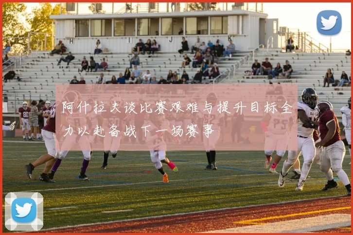 阿什拉夫谈比赛艰难与提升目标全力以赴备战下一场赛事